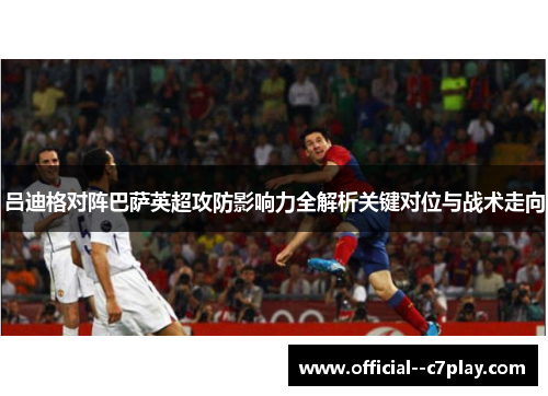 吕迪格对阵巴萨英超攻防影响力全解析关键对位与战术走向